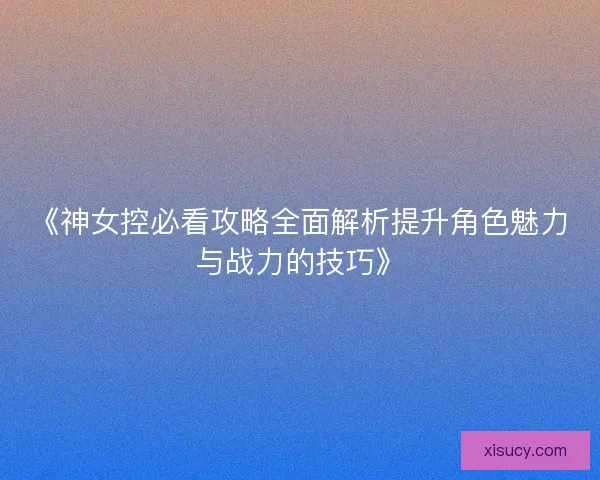《神女控必看攻略全面解析提升角色魅力与战力的技巧》