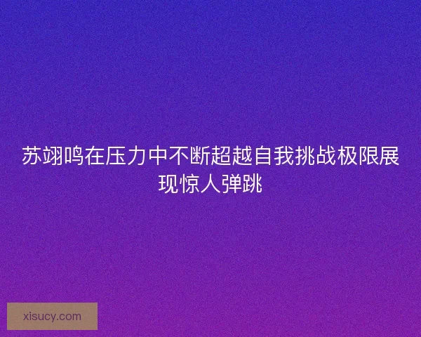 苏翊鸣在压力中不断超越自我挑战极限展现惊人弹跳