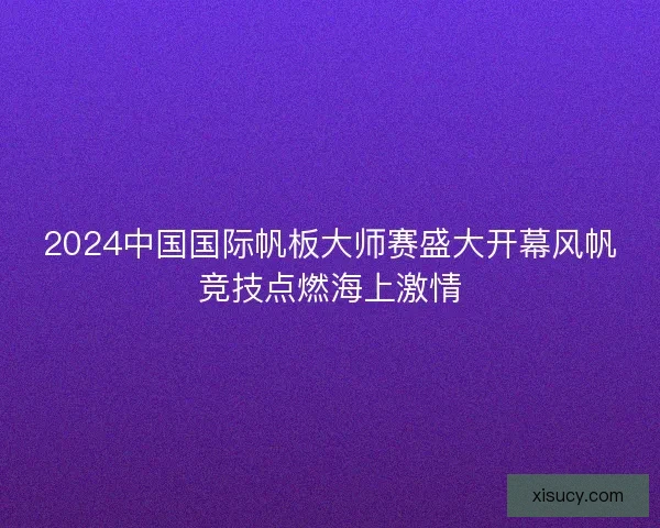 2024中国国际帆板大师赛盛大开幕风帆竞技点燃海上激情