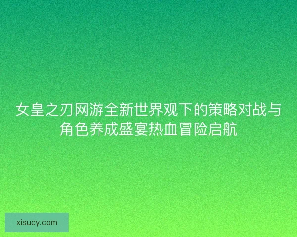 女皇之刃网游全新世界观下的策略对战与角色养成盛宴热血冒险启航