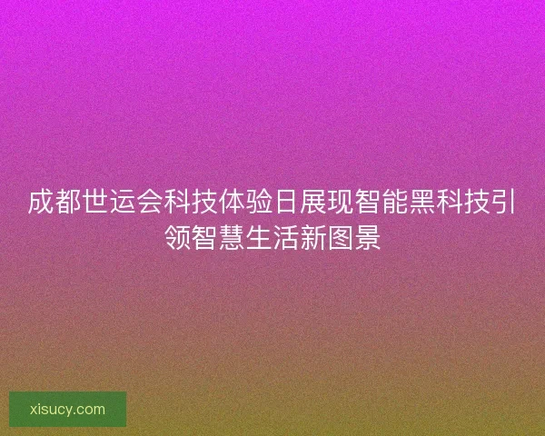 成都世运会科技体验日展现智能黑科技引领智慧生活新图景