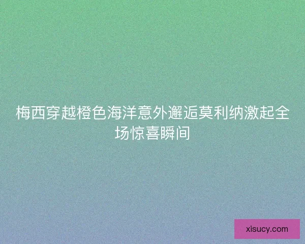 梅西穿越橙色海洋意外邂逅莫利纳激起全场惊喜瞬间