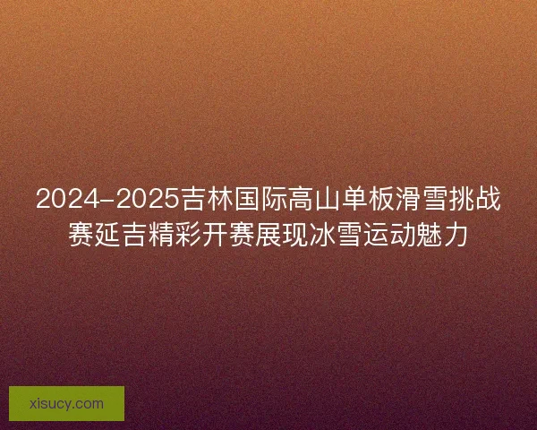 2024-2025吉林国际高山单板滑雪挑战赛延吉精彩开赛展现冰雪运动魅力