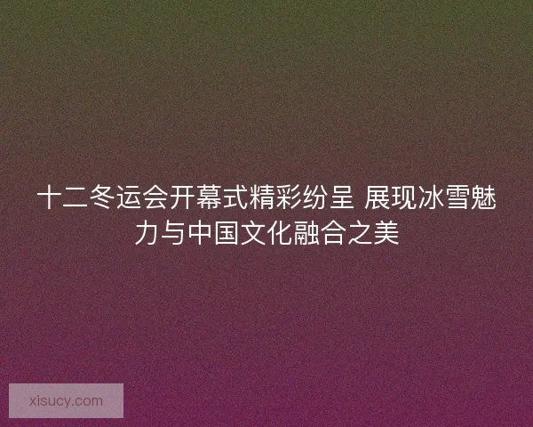 十二冬运会开幕式精彩纷呈 展现冰雪魅力与中国文化融合之美
