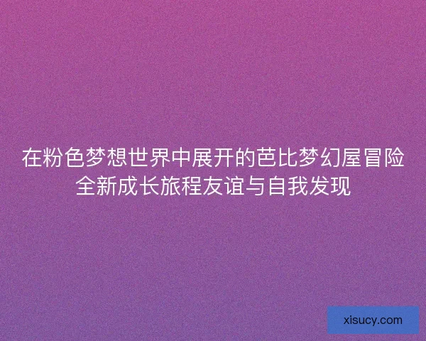 在粉色梦想世界中展开的芭比梦幻屋冒险全新成长旅程友谊与自我发现