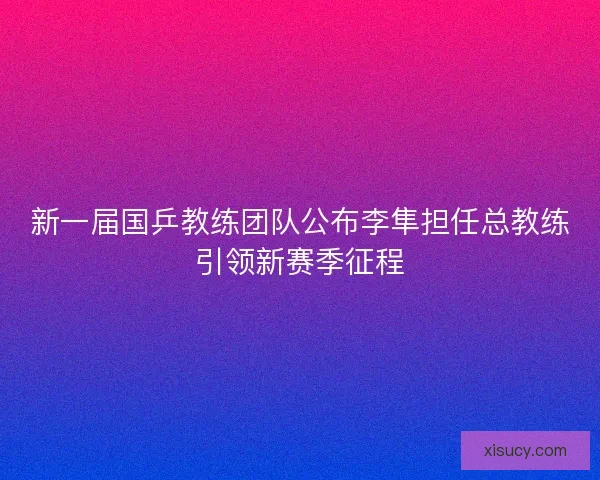 新一届国乒教练团队公布李隼担任总教练引领新赛季征程