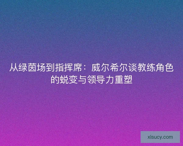 从绿茵场到指挥席：威尔希尔谈教练角色的蜕变与领导力重塑