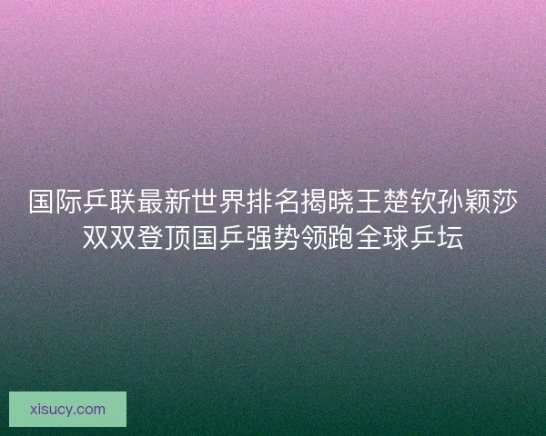 国际乒联最新世界排名揭晓王楚钦孙颖莎双双登顶国乒强势领跑全球乒坛