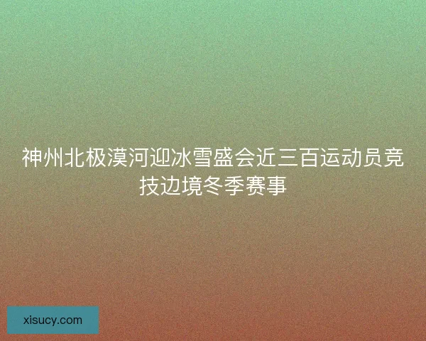 神州北极漠河迎冰雪盛会近三百运动员竞技边境冬季赛事