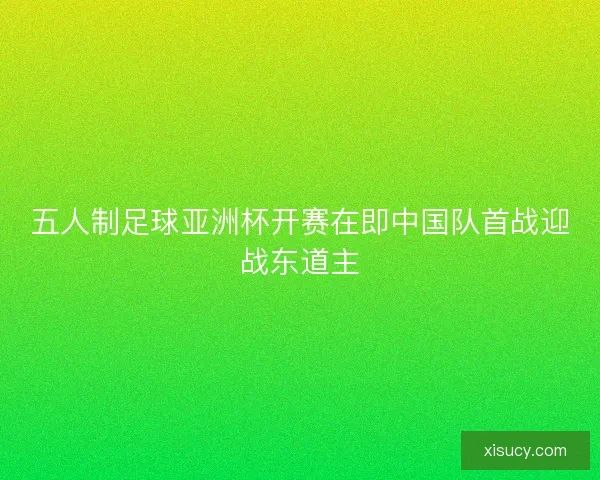 五人制足球亚洲杯开赛在即中国队首战迎战东道主 五人制足球亚洲杯开赛在即中国队首战迎战东道主