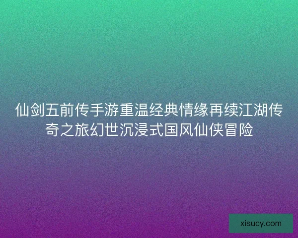 仙剑五前传手游重温经典情缘再续江湖传奇之旅幻世沉浸式国风仙侠冒险