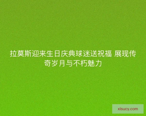 拉莫斯迎来生日庆典球迷送祝福 展现传奇岁月与不朽魅力 拉莫斯迎来生日庆典球迷送祝福 展现传奇岁月与不朽魅力
