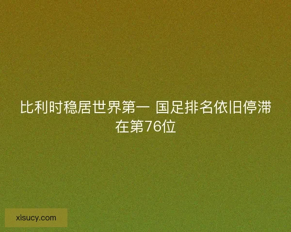 比利时稳居世界第一 国足排名依旧停滞在第76位 比利时稳居世界第一 国足排名依旧停滞在第76位