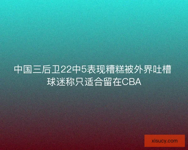 中国三后卫22中5表现糟糕被外界吐槽 球迷称只适合留在CBA 中国三后卫22中5表现糟糕被外界吐槽 球迷称只适合留在CBA