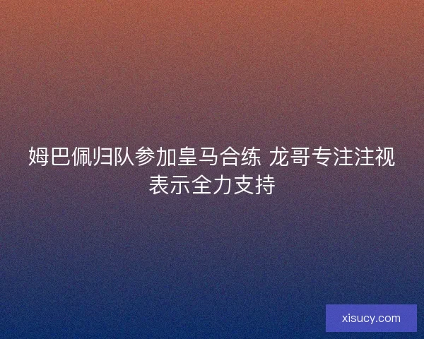姆巴佩归队参加皇马合练 龙哥专注注视表示全力支持 姆巴佩归队参加皇马合练 龙哥专注注视表示全力支持