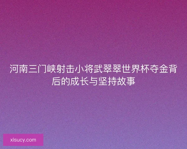 河南三门峡射击小将武翠翠世界杯夺金背后的成长与坚持故事 河南三门峡射击小将武翠翠世界杯夺金背后的成长与坚持故事