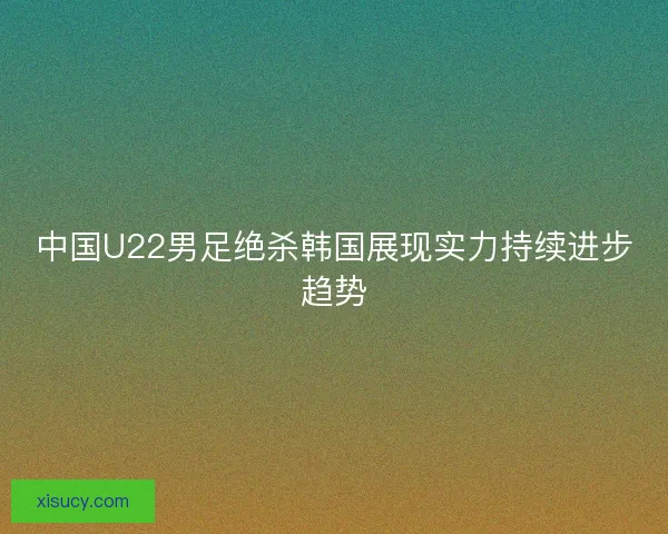 中国U22男足绝杀韩国展现实力持续进步趋势 中国U22男足绝杀韩国展现实力持续进步趋势
