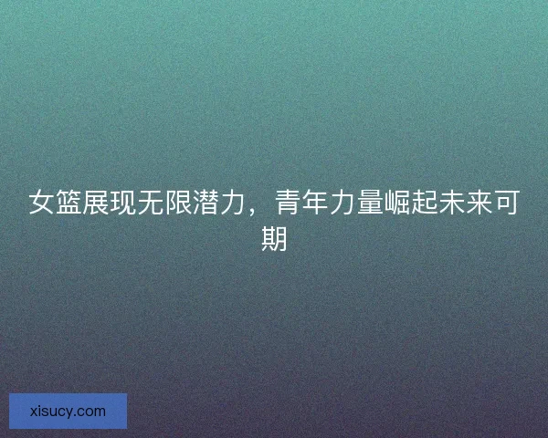 女篮展现无限潜力，青年力量崛起未来可期