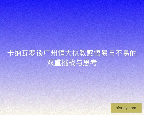 卡纳瓦罗谈广州恒大执教感悟易与不易的双重挑战与思考 卡纳瓦罗谈广州恒大执教感悟易与不易的双重挑战与思考