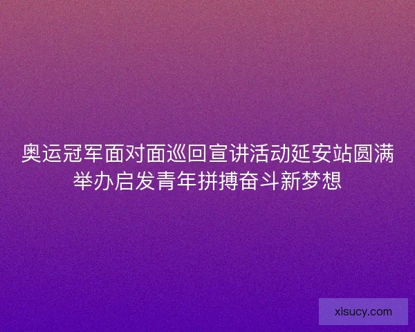 奥运冠军面对面巡回宣讲活动延安站圆满举办启发青年拼搏奋斗新梦想 奥运冠军面对面巡回宣讲活动延安站圆满举办启发青年拼搏奋斗新梦想