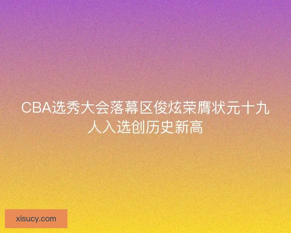 CBA选秀大会落幕区俊炫荣膺状元十九人入选创历史新高