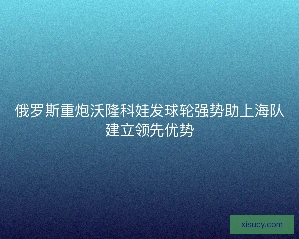 俄罗斯重炮沃隆科娃发球轮强势助上海队建立领先优势 俄罗斯重炮沃隆科娃发球轮强势助上海队建立领先优势